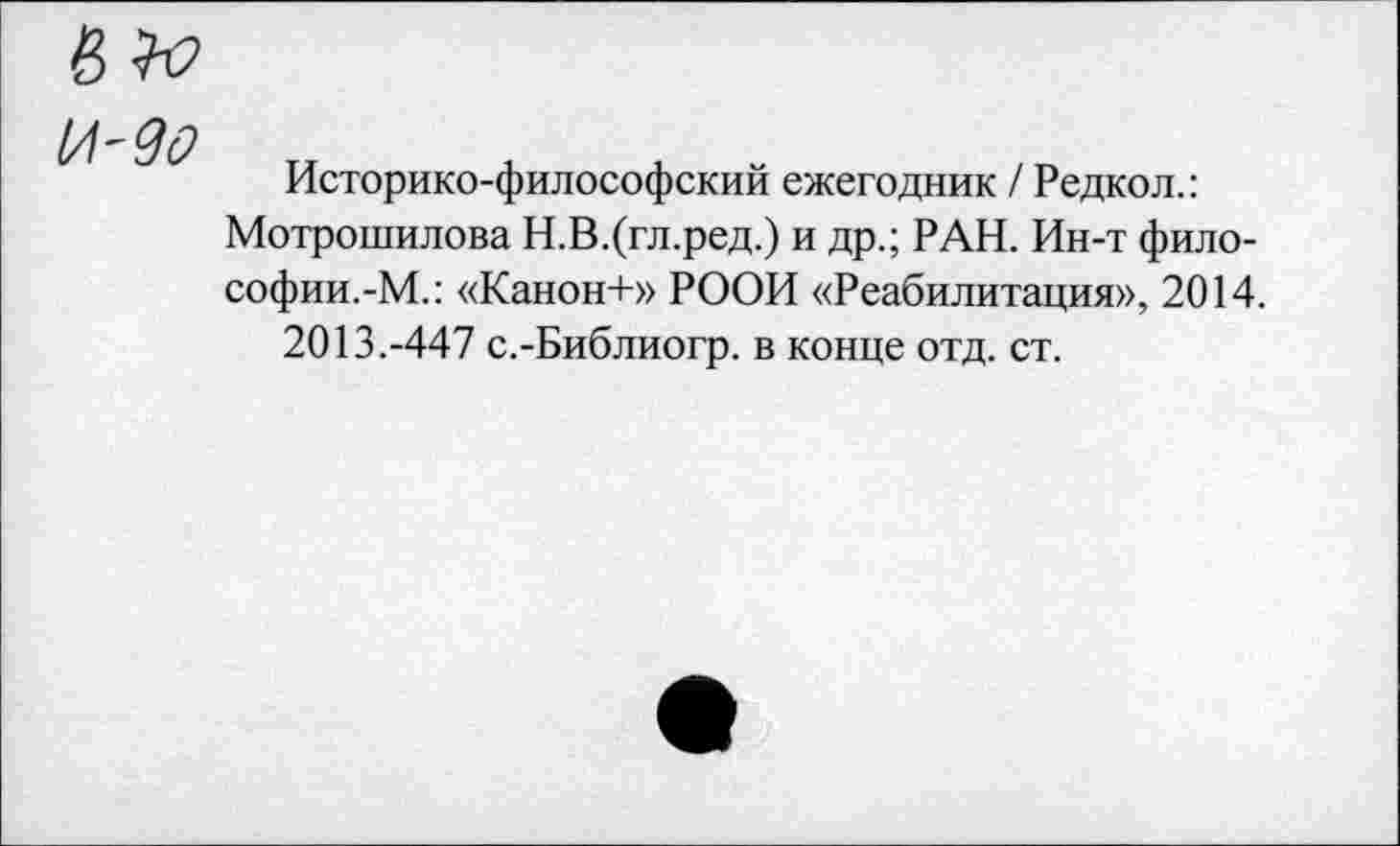 ﻿Историко-философский ежегодник / Редкол.: Мотрошилова Н.В.(гл.ред.) и др.; РАН. Ин-т философии.-М.: «Канон+» РООИ «Реабилитация», 2014.
2013.-447 с.-Библиогр. в конце отд. ст.